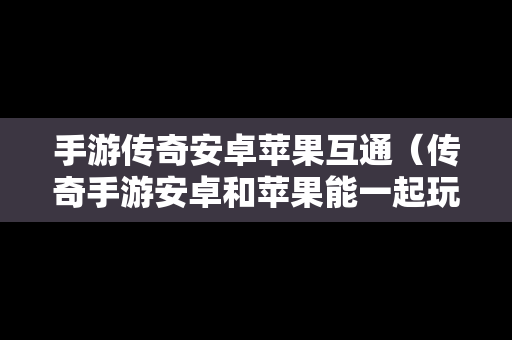 手游传奇安卓苹果互通（传奇手游安卓和苹果能一起玩吗）