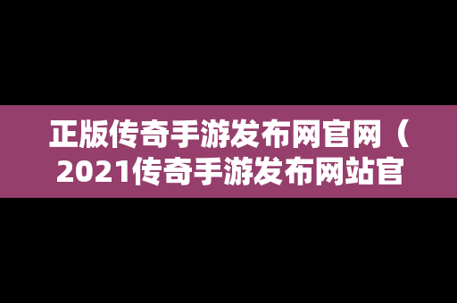 正版传奇手游发布网官网（2021传奇手游发布网站官网）