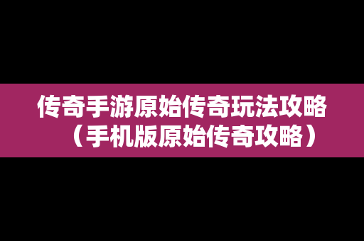 传奇手游原始传奇玩法攻略（手机版原始传奇攻略）