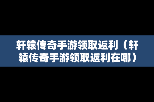 轩辕传奇手游领取返利（轩辕传奇手游领取返利在哪）