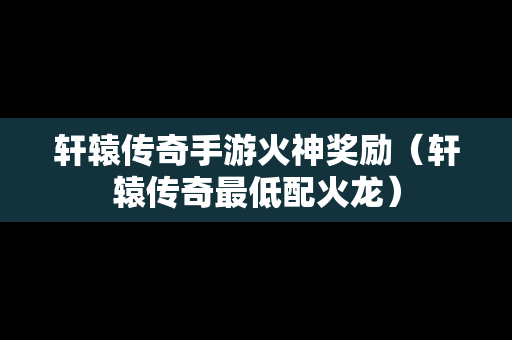 轩辕传奇手游火神奖励（轩辕传奇最低配火龙）