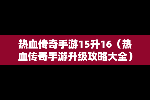 热血传奇手游15升16（热血传奇手游升级攻略大全）