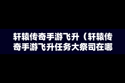 轩辕传奇手游飞升（轩辕传奇手游飞升任务大祭司在哪）