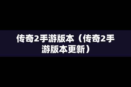 传奇2手游版本（传奇2手游版本更新）