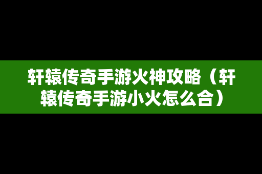 轩辕传奇手游火神攻略（轩辕传奇手游小火怎么合）