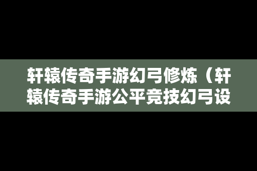 轩辕传奇手游幻弓修炼（轩辕传奇手游公平竞技幻弓设定）