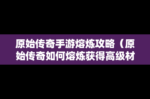 原始传奇手游熔炼攻略（原始传奇如何熔炼获得高级材料）