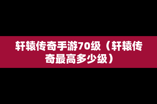 轩辕传奇手游70级（轩辕传奇最高多少级）