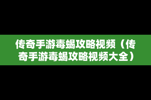 传奇手游毒蝎攻略视频（传奇手游毒蝎攻略视频大全）