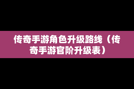 传奇手游角色升级路线（传奇手游官阶升级表）