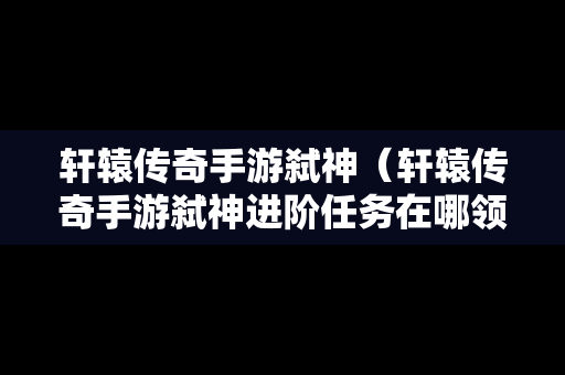 轩辕传奇手游弑神（轩辕传奇手游弑神进阶任务在哪领）