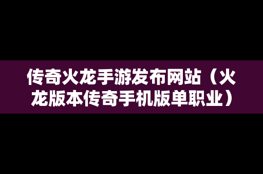 传奇火龙手游发布网站（火龙版本传奇手机版单职业）