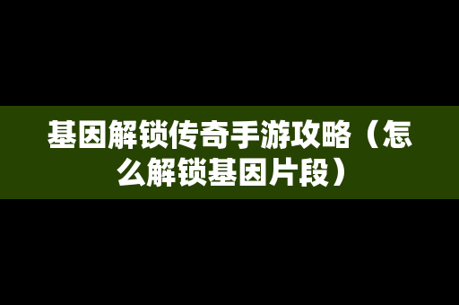 基因解锁传奇手游攻略（怎么解锁基因片段）