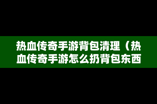 热血传奇手游背包清理（热血传奇手游怎么扔背包东西）