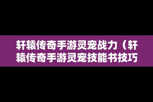 轩辕传奇手游灵宠战力（轩辕传奇手游灵宠技能书技巧）