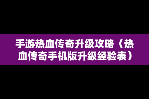 手游热血传奇升级攻略（热血传奇手机版升级经验表）