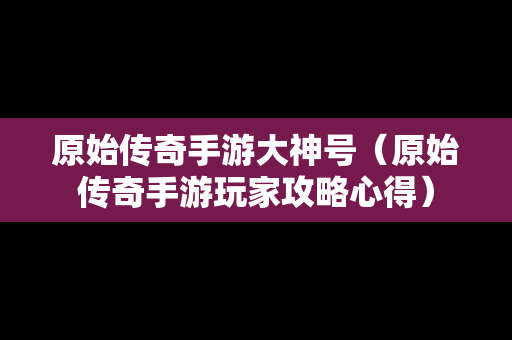 原始传奇手游大神号（原始传奇手游玩家攻略心得）