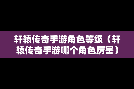 轩辕传奇手游角色等级（轩辕传奇手游哪个角色厉害）