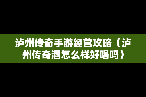 泸州传奇手游经营攻略（泸州传奇酒怎么样好喝吗）