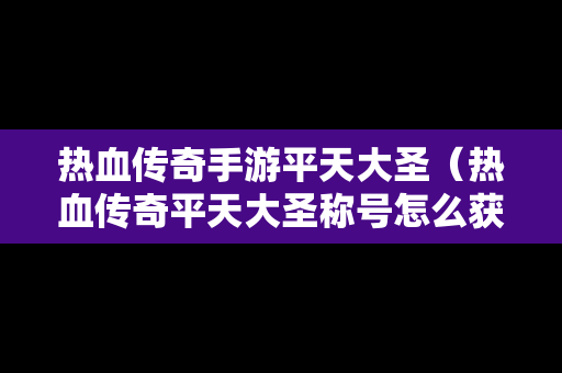 热血传奇手游平天大圣（热血传奇平天大圣称号怎么获取）