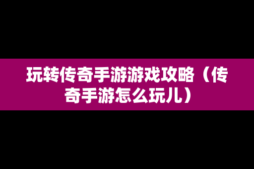 玩转传奇手游游戏攻略（传奇手游怎么玩儿）