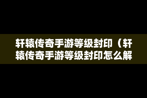 轩辕传奇手游等级封印（轩辕传奇手游等级封印怎么解除）