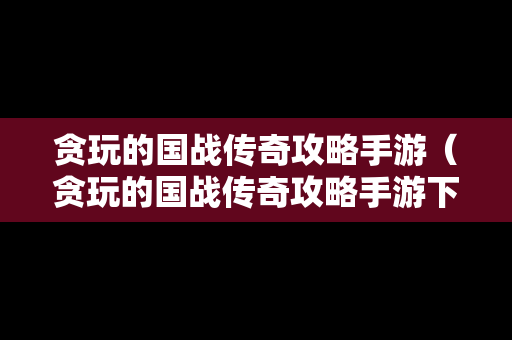 贪玩的国战传奇攻略手游（贪玩的国战传奇攻略手游下载）