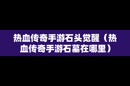 热血传奇手游石头觉醒（热血传奇手游石墓在哪里）