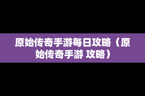 原始传奇手游每日攻略（原始传奇手游 攻略）